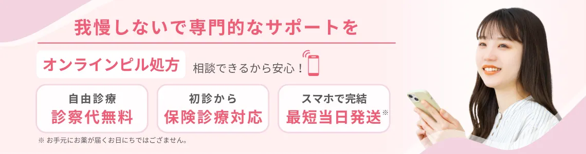 我慢しないで専門的なサポートを。オンラインピル処方／相談できるから安心！ ピル処方　自由診療の診察代無料　初診から保険診療対応可能　スマホで完結 最短当日発送